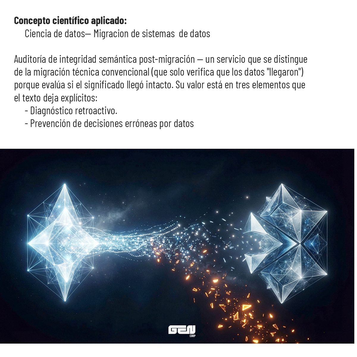 Concepto científico aplicado: ciencia de datos, migración de sistemas de datos. Auditoría de integridad semántica post-migración: un servicio que se distingue de la migración técnica convencional —que solo verifica que los datos «llegaron»— porque evalúa si el significado llegó intacto. Incluye diagnóstico retroactivo y prevención de decisiones erróneas por datos.